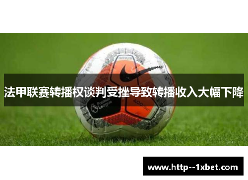法甲联赛转播权谈判受挫导致转播收入大幅下降 法甲联赛转播权谈判受挫导致转播收入大幅下降