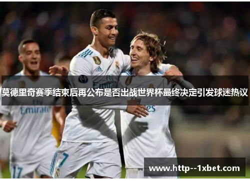 莫德里奇赛季结束后再公布是否出战世界杯最终决定引发球迷热议