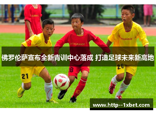 佛罗伦萨宣布全新青训中心落成 打造足球未来新高地 佛罗伦萨宣布全新青训中心落成 打造足球未来新高地
