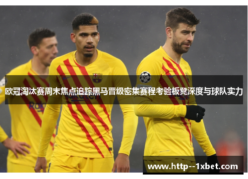 欧冠淘汰赛周末焦点追踪黑马晋级密集赛程考验板凳深度与球队实力 欧冠淘汰赛周末焦点追踪黑马晋级密集赛程考验板凳深度与球队实力