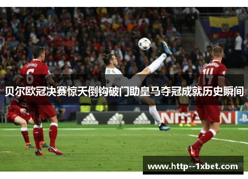 贝尔欧冠决赛惊天倒钩破门助皇马夺冠成就历史瞬间